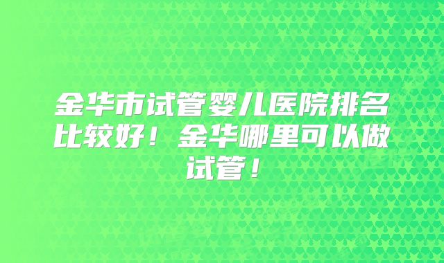 金华市试管婴儿医院排名比较好!金华哪里可以做试管!