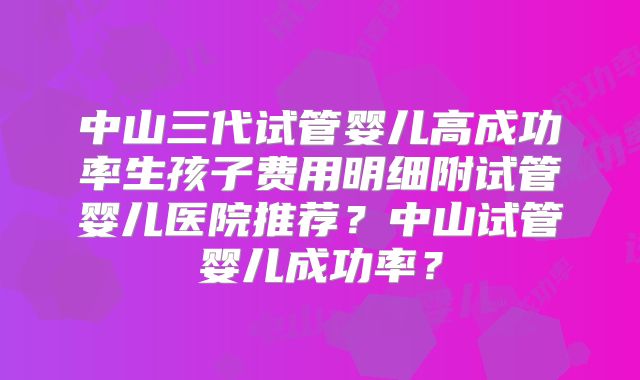 中山三代试管婴儿高成功率生孩子费用明细附试管婴儿医院推荐?中山试管婴儿成功率?
