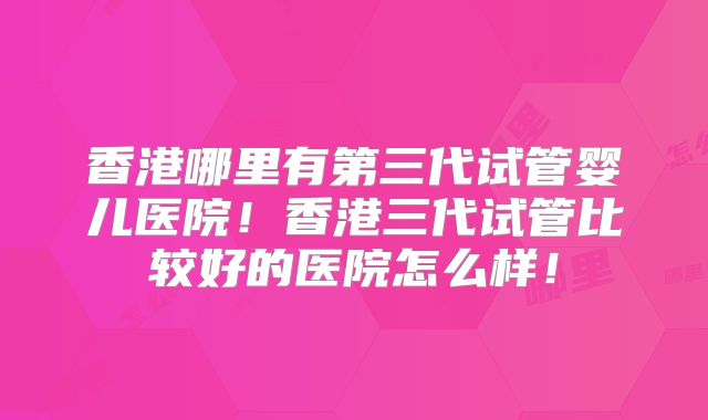 香港哪里有第三代试管婴儿医院！香港三代试管比较好的医院怎么样！