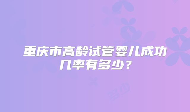 重庆市高龄试管婴儿成功几率有多少？