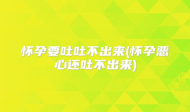 怀孕要吐吐不出来(怀孕恶心还吐不出来)