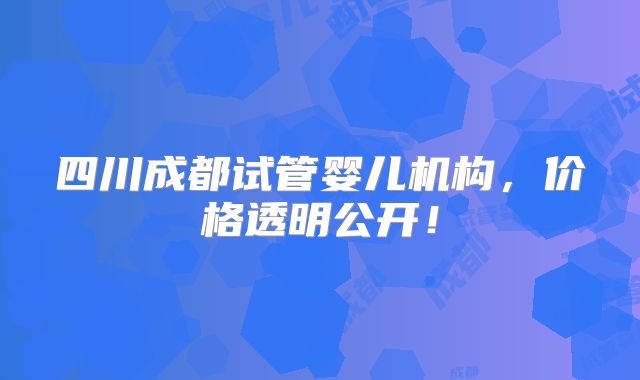 四川成都试管婴儿机构，价格透明公开！
