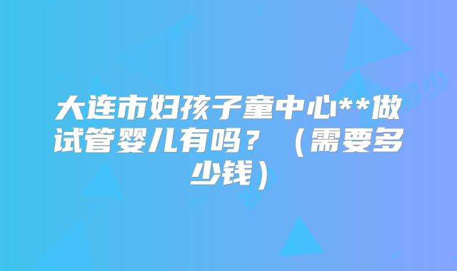 大连市妇孩子童中心**做试管婴儿有吗？（需要多少钱）