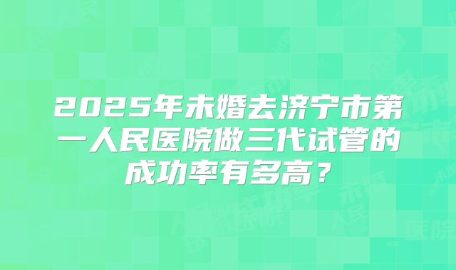 2025年未婚去济宁市第一人民医院做三代试管的成功率有多高?