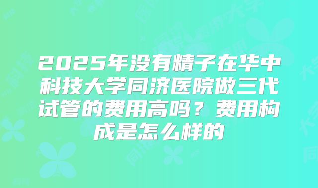 2025年没有精子在华中科技大学同济医院做三代试管的费用高吗？费用构成是怎么样的