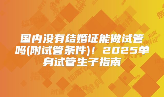 国内没有结婚证能做试管吗(附试管条件)！2025单身试管生子指南
