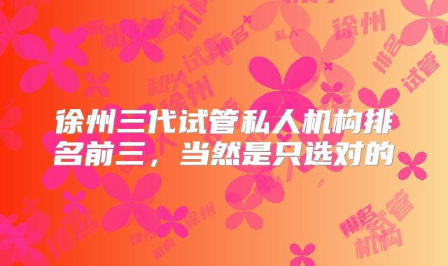徐州三代试管私人机构排名前三,当然是只选对的