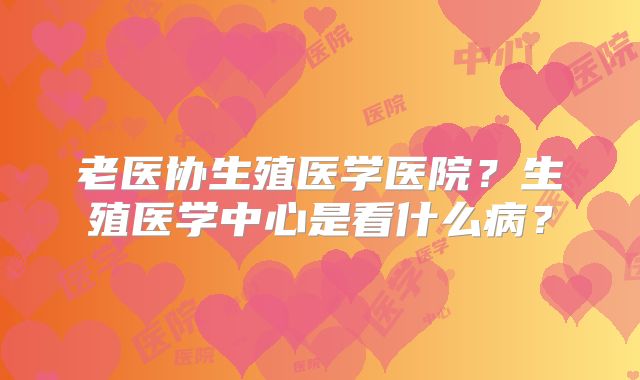 老医协生殖医学医院?生殖医学中心是看什么病?