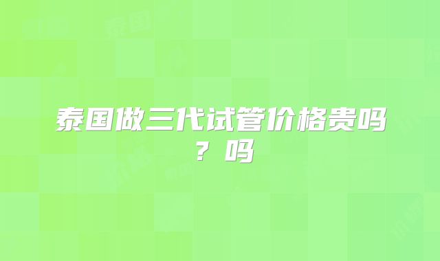 泰国做三代试管价格贵吗？吗
