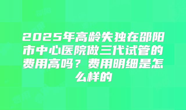 2025年高龄失独在邵阳市中心医院做三代试管的费用高吗？费用明细是怎么样的