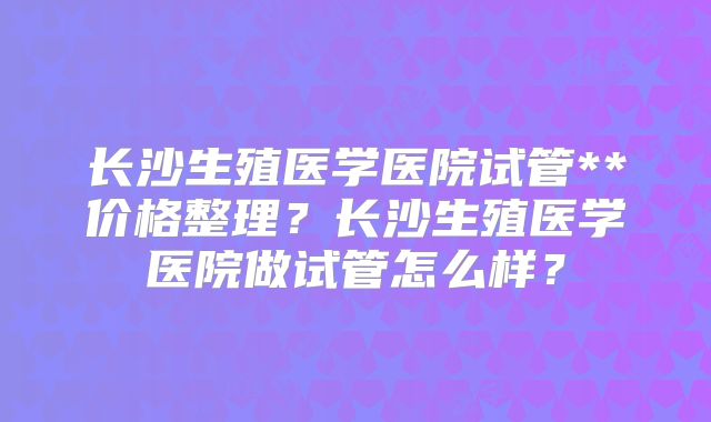 长沙生殖医学医院试管**价格整理？长沙生殖医学医院做试管怎么样？