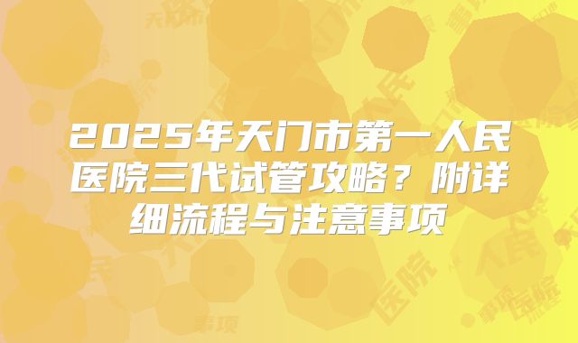 2025年天门市第一人民医院三代试管攻略?附详细流程与注意事项