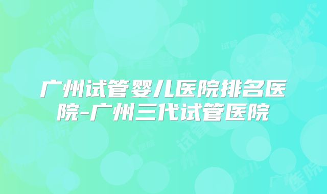 广州试管婴儿医院排名医院-广州三代试管医院