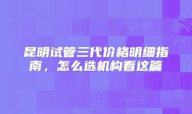 昆明试管三代价格明细指南，怎么选机构看这篇