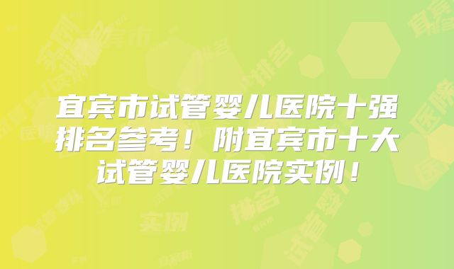 宜宾市试管婴儿医院十强排名参考！附宜宾市十大试管婴儿医院实例！