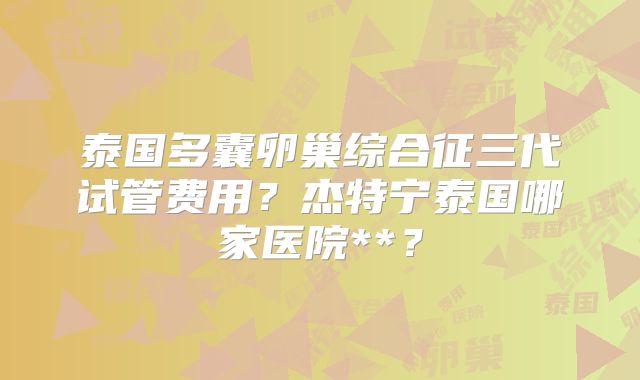 泰国多囊卵巢综合征三代试管费用？杰特宁泰国哪家医院**？