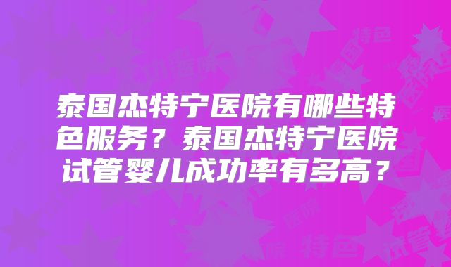 泰国杰特宁医院有哪些特色服务？泰国杰特宁医院试管婴儿成功率有多高？