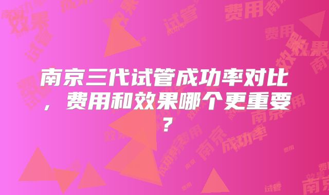 南京三代试管成功率对比，费用和效果哪个更重要？