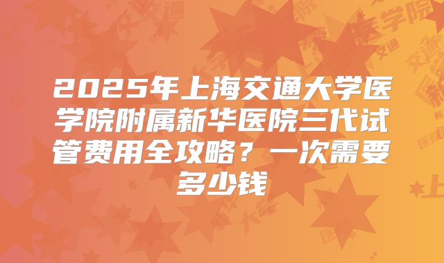 2025年上海交通大学医学院附属新华医院三代试管费用全攻略?一次需要多少钱