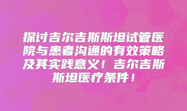 探讨吉尔吉斯斯坦试管医院与患者沟通的有效策略及其实践意义！吉尔吉斯斯坦医疗条件！