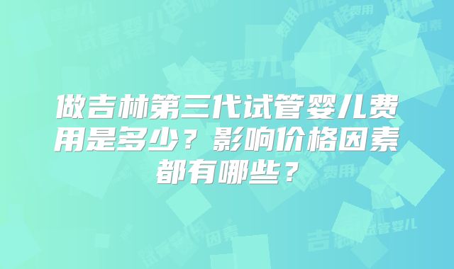 做吉林第三代试管婴儿费用是多少？影响价格因素都有哪些？