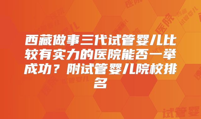 西藏做事三代试管婴儿比较有实力的医院能否一举成功?附试管婴儿院校排名