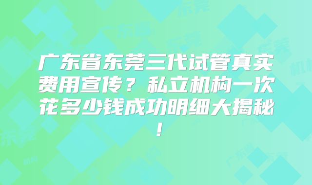 广东省东莞三代试管真实费用宣传?私立机构一次花多少钱成功明细大揭秘!