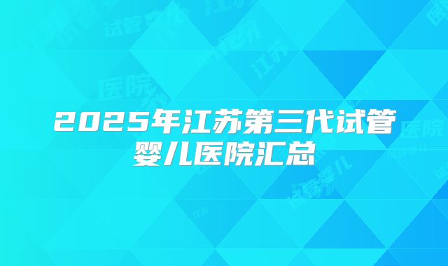 2025年江苏第三代试管婴儿医院汇总
