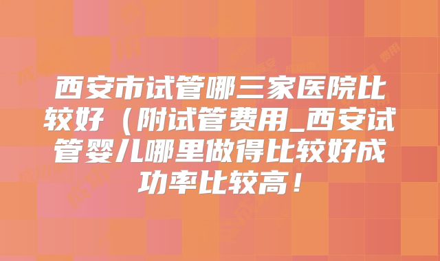 西安市试管哪三家医院比较好(附试管费用_西安试管婴儿哪里做得比较好成功率比较高!