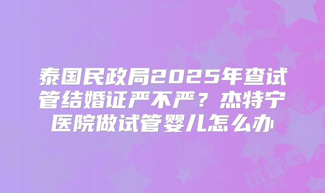 泰国民政局2025年查试管结婚证严不严？杰特宁医院做试管婴儿怎么办