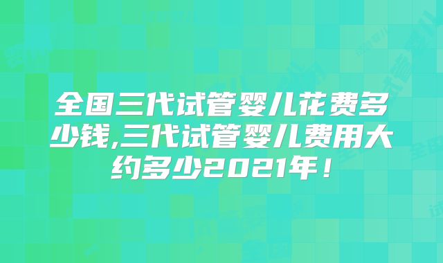 全国三代试管婴儿花费多少钱,三代试管婴儿费用大约多少2021年!