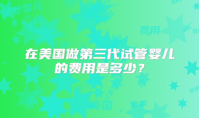 在美国做第三代试管婴儿的费用是多少？