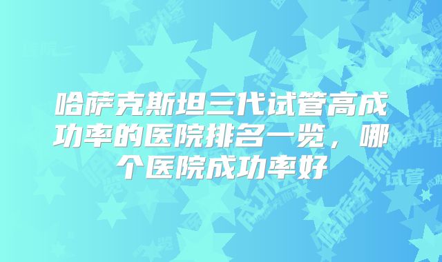 哈萨克斯坦三代试管高成功率的医院排名一览,哪个医院成功率好