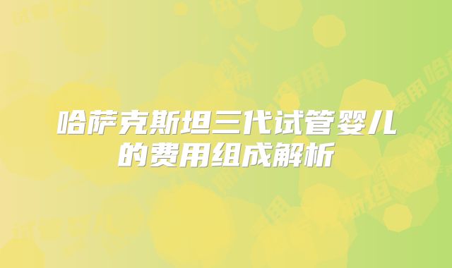哈萨克斯坦三代试管婴儿的费用组成解析
