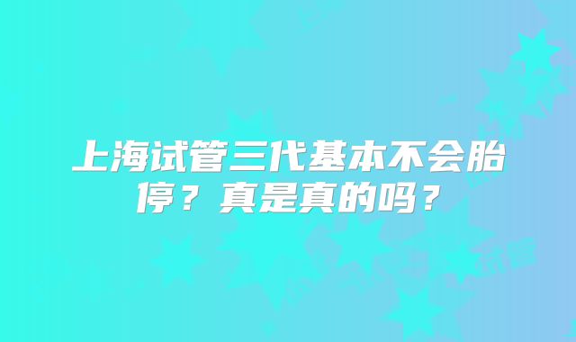 上海试管三代基本不会胎停?真是真的吗?
