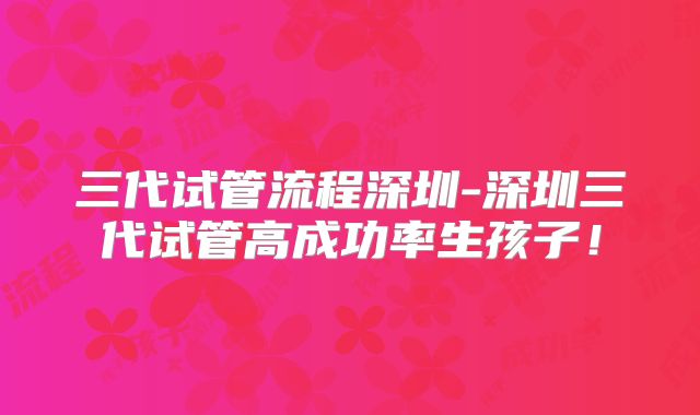 三代试管流程深圳-深圳三代试管高成功率生孩子！
