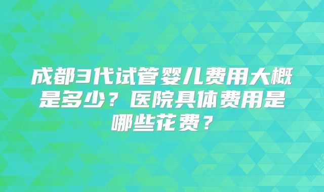 成都3代试管婴儿费用大概是多少?医院具体费用是哪些花费?