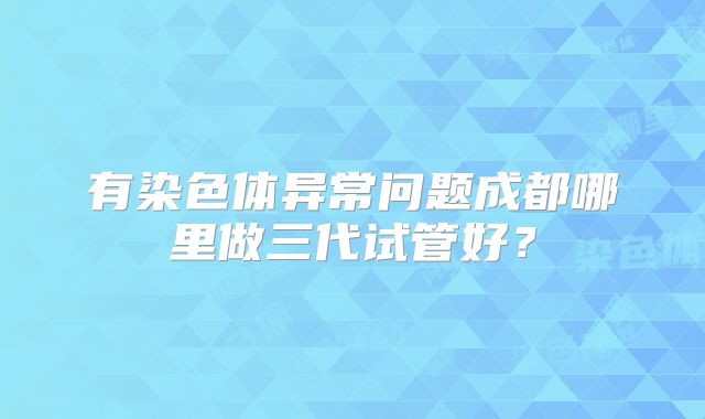 有染色体异常问题成都哪里做三代试管好?