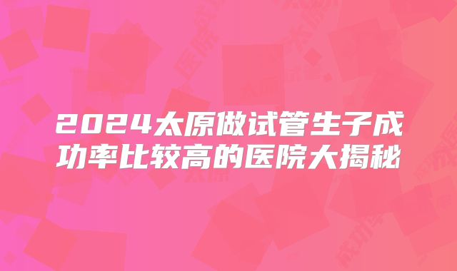 2024太原做试管生子成功率比较高的医院大揭秘