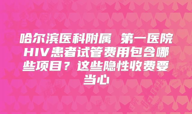 哈尔滨医科附属 第一医院HIV患者试管费用包含哪些项目？这些隐性收费要当心