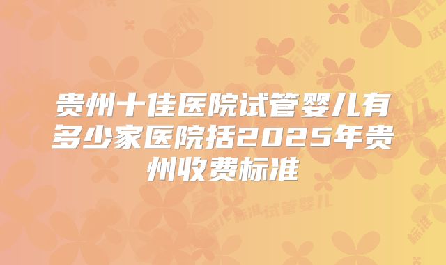 贵州十佳医院试管婴儿有多少家医院括2025年贵州收费标准