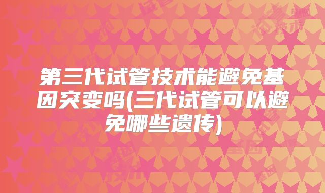 第三代试管技术能避免基因突变吗(三代试管可以避免哪些遗传)