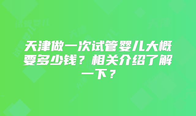 天津做一次试管婴儿大概要多少钱？相关介绍了解一下？