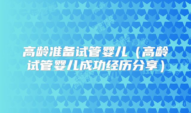 高龄准备试管婴儿(高龄试管婴儿成功经历分享)