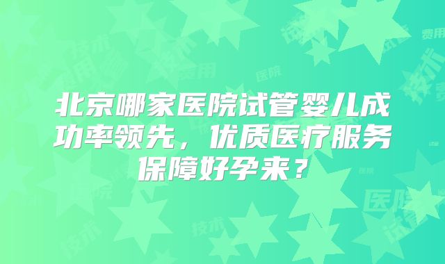北京哪家医院试管婴儿成功率领先，优质医疗服务保障好孕来？