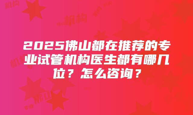 2025佛山都在推荐的专业试管机构医生都有哪几位?怎么咨询?