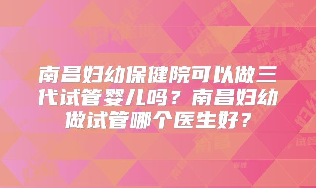 南昌妇幼保健院可以做三代试管婴儿吗？南昌妇幼做试管哪个医生好？