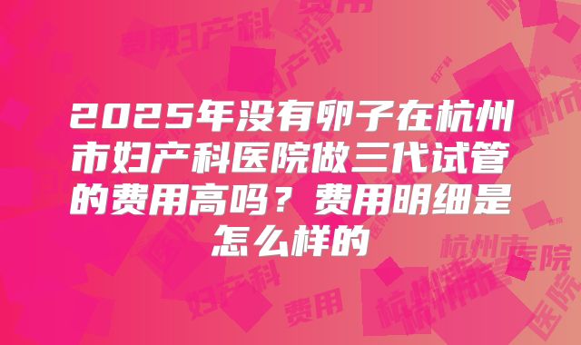 2025年没有卵子在杭州市妇产科医院做三代试管的费用高吗?费用明细是怎么样的