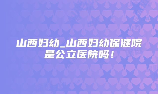 山西妇幼_山西妇幼保健院是公立医院吗！