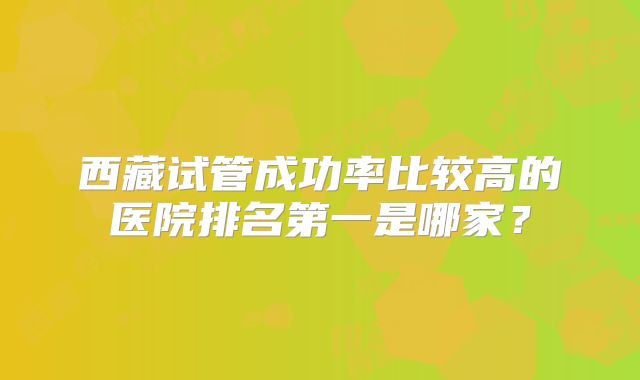 西藏试管成功率比较高的医院排名第一是哪家？